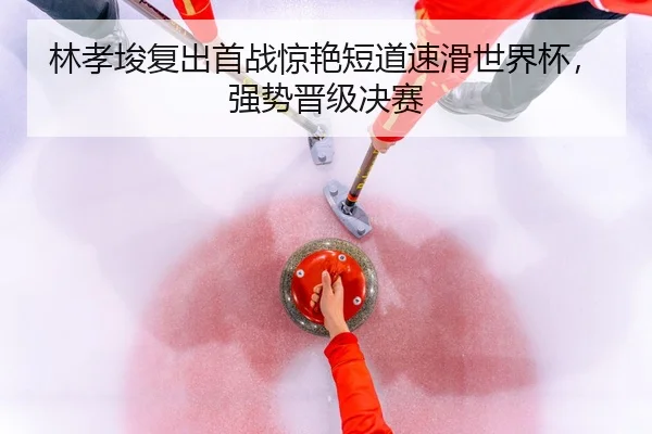 林孝埈复出首战惊艳短道速滑世界杯，强势晋级决赛